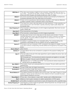 Page 105
97Runco VX-40d/-50d/-60d/-80d Owner’s Operating ManualAppendix A: Glossary

RGB Video ➤The video output (analog or digital) of most computers. Analog RGB video can have 3, 4, 
or 5 wires — one each for red, green, and blue, and either none, one or two for sync. For 
three-wire RGB, the green wire usually provides sync. (See TTL Video).
RS232 ➤
A common asynchronous data transmission standard recommended by the Electronics 
Industries Association (EIA). Also called serial communication.
RS422 ➤A less...