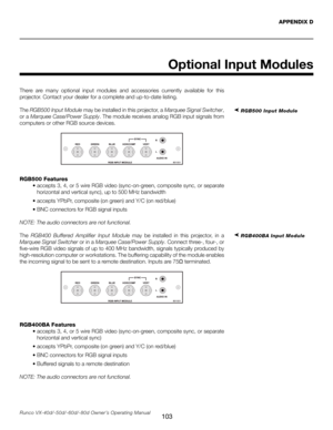 Page 111
103Runco VX-40d/-50d/-60d/-80d Owner’s Operating Manual
Optional Input Modules
APPENDIX D
There  are  many  optional  input  modules  and  accessories  currently  available  for  this 
projector. Contact your dealer for a complete and up-to-date listing.
The  RGB500 Input Module may be installed in this projector, a  Marquee Signal Switcher, 
or a  Marquee Case/Power Supply. The module receives analog RGB input signals from 
computers or other RGB source devices.
RGB500 Features
  •  accepts 3, 4, or 5...