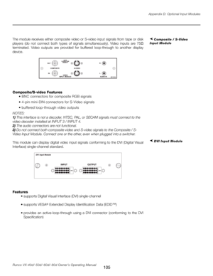 Page 113
105Runco VX-40d/-50d/-60d/-80d Owner’s Operating ManualAppendix D: Optional Input Modules

The  module  receives  either  composite  video  or  S-video  input  signals  from  tape  or  disk 
players  (do  not  connect  both  types  of  signals  simultaneously).  Video  inputs  are  75
Ω 
terminated.  Video  outputs  are  provided  for  buffered  loop-through  to  another  display 
device.
Composite/S-video Features
  • BNC connectors for composite RGB signals
  • 4-pin mini-DIN connectors for S-Video...