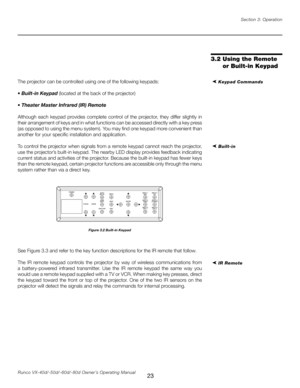 Page 31
23Runco VX-40d/-50d/-60d/-80d Owner’s Operating ManualSection 3: Operation

The projector can be controlled using one of the following keypads:
• Built-in Keypad (located at the back of the projector)
•  Theater Master Infrared (IR) Remote
Although  each  keypad  provides  complete  control  of  the  projector,  they  differ  slightly  in 
their arrangement of keys and in what functions can be accessed directly with a key press 
(as opposed to using the menu system). You may find one keypad more...