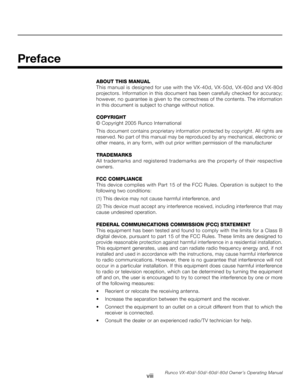 Page 8
viiiRunco VX-40d/-50d/-60d/-80d Owner’s Operating Manual
Preface
ABOUT THIS MANUAL
This manual is designed for use with the VX-40d, VX-50d, VX-60d and VX-80d 
projectors. Information in this document has been carefully checked for accuracy; 
however, no guarantee is given to the correctness of the contents. The information 
in this document is subject to change without notice.
COPYRIGHT
© Copyright 2005 Runco International
This document contains proprietary information protected by copyright. All rights...