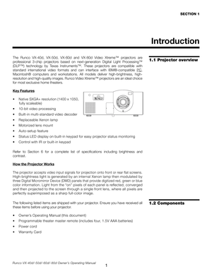 Page 9
1Runco VX-40d/-50d/-60d/-80d Owner’s Operating Manual
Introduction
The  Runco  VX-40d,  VX-50d,  VX-60d  and  VX-80d  Video  Xtreme™  projectors  are 
professional  3-chip  projectors  based  on  next-generation  Digital  Light  Processing™ 
(DLP™)  technology  by  Texas  Instruments™.  These  projectors  are  compatible  with 
standard  international  video  formats  and  can  interface  with  IBM
®-compatible PC, 
Macintosh®  computers  and  workstations.  All  models  deliver  high-brightness,...