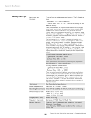 Page 96
88Runco VX-40d/-50d/-60d/-80d Owner’s Operating Manual
Section 6: Specifications

VX-50d (continued) ➤Brightness and  
Contrast:
Cinema Standards Measurement System (CSMS) Specifica
-
tions
- Brightness: 107.3 foot-Lamberts (fL)
- Contrast Ratio: 229:1 to 279:1 (variable depending on lens 
aperture setting)
These measurements are taken from the projector in a controlled, 
home theater environment. All measurements are made to ANSI/
NAPM IT7.228-1997 specifications using the Photo Research 
PR-650...