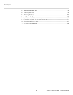 Page 12List of Figures
xii Runco VX-44d/-55d Owner’s Operating Manual
PREL
IMINARY
5-1. Removing the Lamp Door........................................................................................... 79
5-2. Unlocking the Lamp ................................................................................................... 79
5-3. Removing the Lamp ................................................................................................... 80
5-4. Installing A New Lamp...