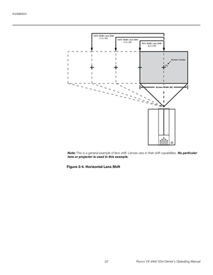 Page 34Installation
22 Runco VX-44d/-55d Owner’s Operating Manual
PREL
IMINARY
Figure 3-4. Horizontal Lens Shift
0%Screen Center
100% Width Lens Shift
(1.0 x W)
50% Width Lens Shift 
(0.5 x W) 150% Width Lens Shift
(1.5 x W)
Screen Width (W)
Note: This is a general example of lens shift. Lenses vary in their shift capabilities. No particular 
lens or projector is used in this example. 