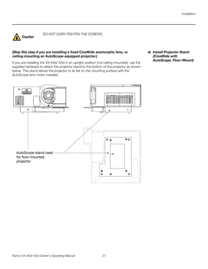 Page 39Installation
Runco VX-44d/-55d Owner’s Operating Manual 27 
PREL
IMINARY
Install Projector Stand 
(CineWide with 
AutoScope, Floor-Mount)
(Skip this step if you are installing a fixed CineWide anamorphic lens, or 
ceiling-mounting an AutoScope-equipped projector.) 
If you are installing the VX-44d/-55d in an upright position (not ceiling-mounted), use the 
supplied hardware to attach the projector stand to the bottom of the projector as shown 
below. This stand allows the projector to lie flat on the...