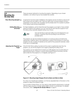 Page 40Installation
28 Runco VX-44d/-55d Owner’s Operating Manual
PREL
IMINARY
3.6 
Mounting the 
VX-44d/-55d
There are several methods for mounting the projector. Depending on your chosen 
installation, one method may be more suitable than another. 
Floor Mounting (Upright)In typical front and rear screen installations, the projector can be mounted to a secure and 
level surface such as a table or cart. Carts are useful when moving a projector during a 
presentation or from site to site. If possible, lock the...