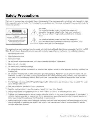 Page 6vi Runco VX-44d/-55d Owner’s Operating Manual
PREL
IMINARY
Thank you for your purchase of this quality Runco video projector! It has been designed to provide you with the quality of video 
that is expected in a home theater. For the best performance, please read this manual carefully as it is your guide through the 
menus and operation.
This equipment has been tested and found to comply with the limits for a Class B digital device, pursuant to Part 15 of the FCC 
Rules. These limits are designed to...