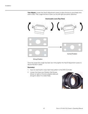 Page 54Installation
42 Runco VX-44d/-55d Owner’s Operating Manual
PREL
IMINARY
Yaw Adjust: Loosen the Yaw/X-Adjustment Levers to allow the lens to pivot freely from 
side to side. Then, angle the lens to even out any left-right pincushion distortion: 
Once the proper lens angle has been set, firmly tighten the Yaw/X-Adjustment Levers to 
secure the lens in place. 
Geometry: 
1. Input an anamorphic cross-hatch test pattern to the DHD Controller.
2. Loosen the three Lens Rotation Set Screws 
(shown at right) on...