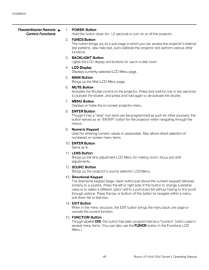 Page 58Installation
46 Runco VX-44d/-55d Owner’s Operating Manual
PREL
IMINARY
TheaterMaster Remote 
Control Functions
1.POWER Button  
Hold this button down for 1-2 seconds to turn on or off the projector.
2.FUNCS Button  
This button brings you to a sub-page in which you can access the projector’s internal 
test patterns, view help text, auto-calibrate the projector and perform various other 
functions.
3.BACKLIGHT Button  
Lights the LCD display and buttons for use in a dark room.
4.LCD Display  
Displays...