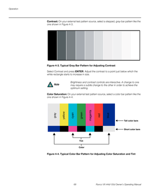 Page 80Operation
68 Runco VX-44d/-55d Owner’s Operating Manual
PREL
IMINARY
Contrast: On your external test pattern source, select a stepped, gray-bar pattern like the 
one shown in 
Figure 4-3. 
Figure 4-3. Typical Gray Bar Pattern for Adjusting Contrast
Select Contrast and press ENTER. Adjust the contrast to a point just below which the 
white rectangle starts to increase in size.
Color Saturation: On your external test pattern source, select a color bar pattern like the 
one shown in 
Figure 4-4. 
Figure...