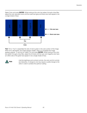 Page 81Operation
Runco VX-44d/-55d Owner’s Operating Manual 69 
PREL
IMINARY
Select Color and press ENTER. While looking at the color bar pattern through a blue filter, 
adjust the color saturation level until the outermost (gray and blue) color bars appear to be 
a single shade of blue: 
Tint: Tint or “hue” is essentially the ratio of red to green in the color portion of the image. 
When tint is decreased, the image appears redder; when it is increased the image 
appears greener. To set the tint, select Tint...