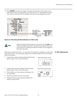 Page 93Maintenance and Troubleshooting
Runco VX-44d/-55d Owner’s Operating Manual 81 
PREL
IMINARY
13. Press ENTER to accept the change. This adds the new lamp serial number to the 
Lamp History menu and resets the Lamp Hours timer to “0.” Lamp Mode and Lamp 
Limit remain as they were for the previous lamp and can be changed at any time. 
Figure 5-5. Recording the Serial Number of a New Lamp
Filter ReplacementWhenever you replace the lamp – or more often if the projector is installed in an extremely 
dusty...