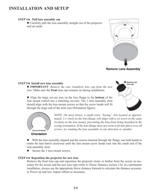 Page 11INSTALLATION AND SETUP
STEP 4 Pull lens assembly out
zCarefully pull the lens assembly straight out of the projector
and set aside.
STEP 5Install new lens assembly
zIMPORTANT:Remove the rear (smallest) lens cap from the new
lens. Make sure the frontlens cap remains on during installation.
zAlign the large cut-out area on the lens flange to the bottomof the
lens mount (which has a matching cut-out). The 3 lens assembly slots
should align with the lens mount screws so that the screw heads will fit...