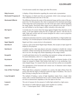 Page 102GLOSSARY
Curved screens usually have larger gain than flat screens.
Help ScreenA display of help information regarding the current task or presentation.
Horizontal FrequencyThe frequency at which scan lines are generated, which varies amongst sources.
Also called horizontal scan rate or line rate.
Horizontal OffsetThe difference between the center of the projected image and the center of the pro-
jector lens. For this projector, this value is expressed as the maximum percentage
of the image that can...