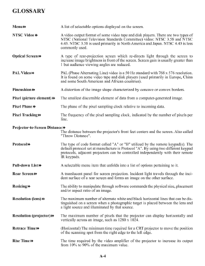 Page 103GLOSSARY
MenuA list of selectable options displayed on the screen.
NTSC VideoA video output format of some video tape and disk players. There are two types of
NTSC (National Television Standards Committee) video: NTSC 3.58 and NTSC
4.43. NTSC 3.58 is used primarily in North America and Japan. NTSC 4.43 is less
commonly used.
Optical ScreenA type of rear-projection screen which re-directs light through the screen to
increase image brightness in front of the screen. Screen gain is usually greater than
1...