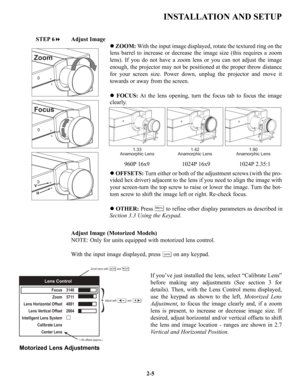 Page 12INSTALLATION AND SETUP
STEP 6Adjust Image
zZOOM:With the input image displayed, rotate the textured ring on the
lens barrel to increase or decrease the image size (this requires a zoom
lens). If you do not have a zoom lens or you can not adjust the image
enough, the projector may not be positioned at the proper throw distance
for your screen size. Power down, unplug the projector and move it
towards or away from the screen.
zFOCUS:At the lens opening, turn the focus tab to focus the image
clearly....