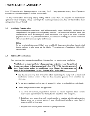 Page 13INSTALLATION AND SETUP
2.3 Installation Considerations
Although this projector delivers a high brightness quality output, final display quality could be
compromised if the projector is not properly installed. This subsection discusses issues you
should consider before proceeding with a final installation. Even if you do not intend to use the
projectors in a fixed and permanent installation, this subsection will help you to better understand
what you can do to enhance display performance.
Lifting
For any...