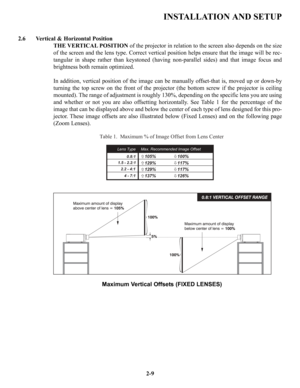 Page 16INSTALLATION AND SETUP
2.6 Vertical & Horizontal Position
THE VERTICAL POSITIONof the projector in relation to the screen also depends on the size
of the screen and the lens type. Correct vertical position helps ensure that the image will be rec-
tangular in shape rather than keystoned (having non-parallel sides) and that image focus and
brightness both remain optimized.
In addition, vertical position of the image can be manually offset-that is, moved up or down-by
turning the top screw on the front of...