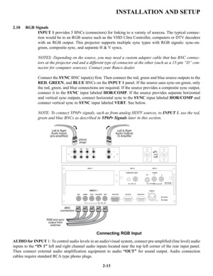 Page 20INSTALLATION AND SETUP
RGB Signals
INPUT 1provides 5 BNCs (connectors) for linking to a variety of sources. The typical connec-
tion would be to an RGB source such as the VHD Ultra Controller, computers or DTV decoders
with an RGB output. This projector supports multiple sync types with RGB signals: sync-on-
green, composite sync, and separate H & V syncs.
NOTES: Depending on the source, you may need a custom adapter cable that has BNC connec-
tors at the projector end and a different type of connector...