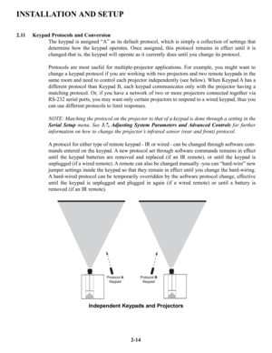 Page 21INSTALLATION AND SETUP
2.11 Keypad Protocols and Conversion
The keypad is assigned “A” as its default protocol, which is simply a collection of settings that
determine how the keypad operates. Once assigned, this protocol remains in effect until it is
changed-that is, the keypad will operate as it currently does until you change its protocol.
Protocols are most useful for multiple-projector applications. For example, you might want to
change a keypad protocol if you are working with two projectors and...