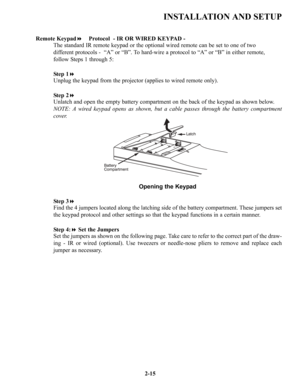 Page 22INSTALLATION AND SETUP
2-15 Remote KeypadProtocol  - IR OR WIRED KEYPAD -
The standard IR remote keypad or the optional wired remote can be set to one of two 
different protocols -  “A” or “B”. To hard-wire a protocol to “A” or “B” in either remote, 
follow Steps 1 through 5: 
Step 1
Unplug the keypad from the projector (applies to wired remote only). 
Step 2
Unlatch and open the empty battery compartment on the back of the keypad as shown below.
NOTE: A wired keypad opens as shown, but a cable passes...