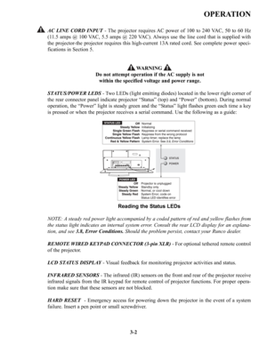 Page 28OPERATION
AC LINE CORD INPUT- The projector requires AC power of 100 to 240 VAC, 50 to 60 Hz
(11.5 amps @ 100 VAC, 5.5 amps @ 220 VAC). Always use the line cord that is supplied with
the projector-the projector requires this high-current 13A rated cord. See complete power speci-
fications in Section 5.
WARNING
Do not attempt operation if the AC supply is not
within the specified voltage and power range.
STATUS/POWER LEDS- Two LEDs (light emitting diodes) located in the lower right corner of
the rear...