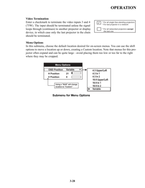 Page 54OPERATION
3-28
Video Termination
Enter a checkmark to terminate the video inputs 3 and 4 
(75W). The input should be terminated unless the signal 
loops through (continues) to another projector or display 
device, in which case only the last projector in the chain 
should be terminated.
Menu Options
In this submenu, choose the default location desired for on-screen menus. You can use the shift 
options to move a location up or down, creating a Custom location. Note that menus for this pro-
jector often...