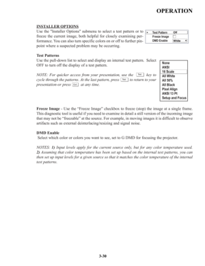 Page 56INSTALLEROPTIONS
Use the Installer Options submenu to select a test pattern or to
freeze the current image, both helpful for closely examining per-
formance. You can also turn specific colors on or off to further pin-
point where a suspected problem may be occurring. 
Test Patterns
Use the pull-down list to select and display an internal test pattern.  Select
OFF to turn off the display of a test pattern.
NOTE: For quicker access from your presentation, use the          key to
cycle through the patterns....