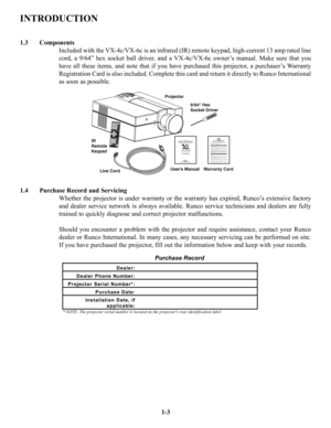 Page 7INTRODUCTION
1.3 Components
Included with the VX-4c/VX-6c is an infrared (IR) remote keypad, high-current 13 amp rated line
cord, a 9/64” hex socket ball driver, and a VX-4c/VX-6c owner’s manual. Make sure that you
have all these items, and note that if you have purchased this projector, a purchaser’s Warranty
Registration Card is also included. Complete this card and return it directly to Runco International
as soon as possible.
1.4 Purchase Record and Servicing
Whether the projector is under warranty...