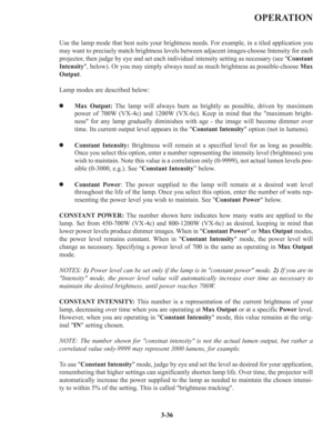 Page 62OPERATION
Use the lamp mode that best suits your brightness needs. For example, in a tiled application you
may want to precisely match brightness levels between adjacent images-choose Intensity for each
projector, then judge by eye and set each individual intensity setting as necessary (see Constant
Intensity, below). Or you may simply always need as much brightness as possible-choose Max
Output.
Lamp modes are described below:
zMax Output:The lamp will always burn as brightly as possible, driven by...