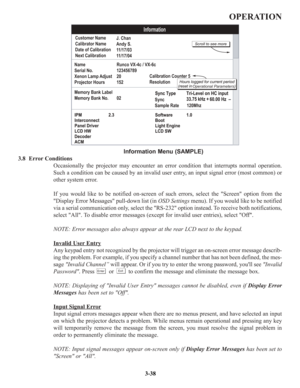 Page 64OPERATION
Information Menu (SAMPLE)
3.8  Error Conditions
Occasionally the projector may encounter an error condition that interrupts normal operation.
Such a condition can be caused by an invalid user entry, an input signal error (most common) or
other system error.
If you would like to be notified on-screen of such errors, select the Screen option from the
Display Error Messages pull-down list (in OSD Settings menu). If you would like to be notified
via a serial communication only, select the RS-232...