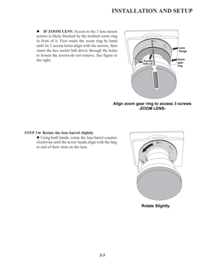 Page 10INSTALLATION AND SETUP
z IF ZOOM LENS: Access to the 3 lens mount
screws is likely blocked by the toothed zoom ring
in front of it. First rotate the zoom ring by hand
until its 3 access holes align with the screws, then
insert the hex socket ball driver through the holes
to loosen the screws-do not remove. See figure to
the right.
STEP 3Rotate the lens barrel slightly
zUsing both hands, rotate the lens barrel counter-
clockwise until the screw heads align with the larg-
er end of their slots on the...