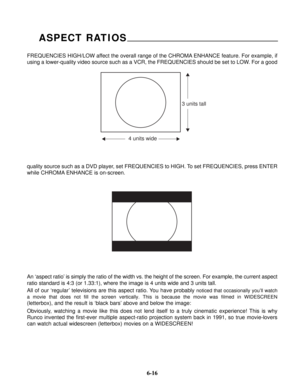 Page 93FREQUENCIES HIGH/LOW affect the overall range of the CHROMA ENHANCE feature. For example, if
using a lower-quality video source such as a VCR, the FREQUENCIES should be set to LOW. For a good
ASPECT RATIOS
4 units wide
3 units tall
quality source such as a DVD player, set FREQUENCIES to HIGH. To set FREQUENCIES, press ENTER
while CHROMA ENHANCE is on-screen.
An ‘aspect ratio’ is simply the ratio of the width vs. the height of the screen. For example, the current aspect
ratio standard is 4:3 (or 1.33:1),...