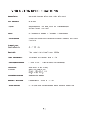 Page 99Aspect Ratios:Anamorphic, Letterbox, 4:3 (on either 16:9 or 4:3 screens)
Input Standards:NTSC, PAL
Outputs:Native Resolution: 720P, 960P, 1024P and 1024P Anamorphic
HD Pass-Through: Up to 1080P
Inputs:(1) Composite, (1) S-Video, (1) Component, (1) Pass-through
Control Options:Infrared (with discrete on/off, aspect ratio and source selection), RS-232 and 
Front Panel
Screen Trigger/
Masking Outputs:(2) 12V DC, 1/8A
Bandwidth:Video Inputs: 5.5 Mhz, PAss-Through: 100 Mhz
Power Requirements:100-240V AC (auto...