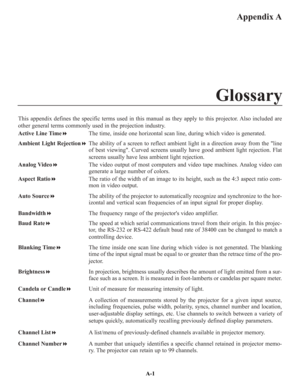 Page 100Appendix A
This appendix defines the specific terms used in this manual as they apply to this projector. Also included are
other general terms commonly used in the projection industry.
Active Line TimeThe time, inside one horizontal scan line, during which video is generated.
Ambient Light RejectionThe ability of a screen to reflect ambient light in a direction away from the line
of best viewing. Curved screens usually have good ambient light rejection. Flat
screens usually have less ambient light...