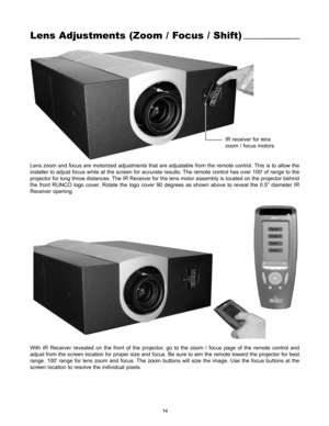 Page 1614
Lens Adjustments (Zoom / Focus / Shift)
IR receiver for lens 
zoom / focus motors
Lens zoom and focus are motorized adjustments that are adjustable from the remote control. This is to allow the
installer to adjust focus while at the screen for accurate results. The remote control has over 100 of range to the
projector for long throw distances. The IR Receiver for the lens motor assembly is located on the projector behind
the front RUNCO logo cover. Rotate the logo cover 90 degrees as shown above to...