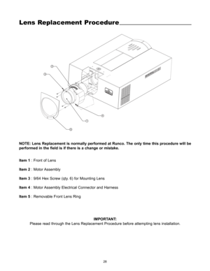Page 3028
Lens Replacement Procedure
14
5 32
Item 1: Front of Lens
Item 2: Motor Assembly
Item 3: 9/64 Hex Screw (qty. 6) for Mounting Lens
Item 4: Motor Assembly Electrical Connector and Harness
Item 5: Removable Front Lens Ring
IMPORTANT:
Please read through the Lens Replacement Procedure before attempting lens installation.
NOTE: Lens Replacement is normally performed at Runco. The only time this procedure will be
performed in the field is if there is a change or mistake. 
