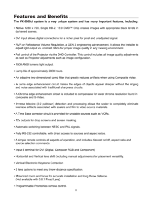 Page 10Features and Benefits
The VX-5000ci system is a very unique system and has many important features, including:
• Native 1280 x 720, Single HD-2, 16:9 DMD™ Chip creates images with appropriate black levels in 
darkened scenes
.
• DVI input allows digital connections for a richer pixel for pixel and unadjusted signal.
• RVR or Reflectance Volume Regulation, a GEN 3 engineering advancement. It allows the Installer to 
adjust light output vs. contrast ratios for proper image quality in any viewing...