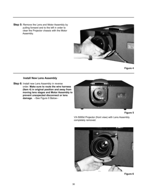 Page 3230
Step 5: Remove the Lens and Motor Assembly by 
pulling forward and to the left in order to 
clear the Projector chassis with the Motor 
Assembly.
Step 6: Install new Lens Assembly in reverse 
order. Make sure to route the wire harness 
(Item 4) in original position and away from 
moving lens stages and Motor Assembly to 
prevent unexpected disconnect or lens 
damage.--See Figure 6 Below--
Install New Lens Assembly
VX-5000d Projector (front view) with Lens Assembly
completely removed.
Figure 6
Figure...