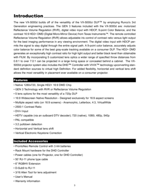 Page 53
Introduction
The new VX-5000d builds off of the versatility of the VX-5000ci DLP™by employing Runcos 3rd
Generation engineering practices. The GEN 3 features included with the VX-5000d are: motorized
Reflectance Volume Regulation (RVR), digital video input with HDCP, 9-point Color Balance, and the
contrast 16:9 HD2+ DMD (Digital Micro-Mirror Device) from Texas Instruments™. The remote controlled
Reflectance Volume Regulation (RVR) allows adjustable iris control of contrast ratio versus light output
for...