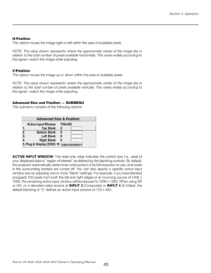 Page 51
43Runco VX-40d/-50d/-60d/-80d Owner’s Operating ManualSection 3: Operation

H-Position
This option moves the image right or left within the area of available pixels. 
NOTE:  The  value  shown  represents  where  the  approximate  center  of  the  image  lies  in 
relation to the total number of pixels available horizontally. This varies widely according to 
the signal—watch the image while adjusting.
V-Position
This option moves the image up or down within the area of available pixels.
NOTE:  The  value...