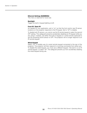 Page 64
56Runco VX-40d/-50d/-60d/-80d Owner’s Operating Manual
Section 3: Operation

Ethernet Settings (SUBMENU)
This menu is reserved for future use.
Backlight
Toggle the built-in keypad lighting on/off.
Front IR / Back IR
As needed for your application, set to “on” so that the front and/or rear IR sensor 
locations on the projector responds to the IR keypad. Set to “off” to disable.
To disable 
both IR sensors, you cannot use the IR remote keypad to select the second 
OFF setting. This safeguard prevents...