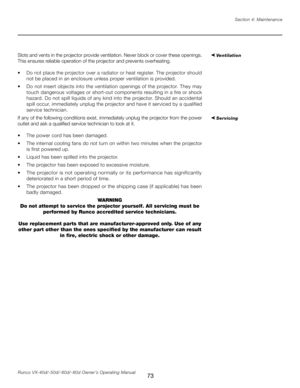 Page 81
73Runco VX-40d/-50d/-60d/-80d Owner’s Operating ManualSection 4: Maintenance

Slots and vents in the projector provide ventilation. Never block or cover these openings. 
This ensures reliable operation of the projector and prevents overheating.
•   Do not place the projector over a radiator or heat register. The projector should 
not be placed in an enclosure unless proper ventilation is provided.
•   Do not insert objects into the ventilation openings of the projector. They may 
touch dangerous...