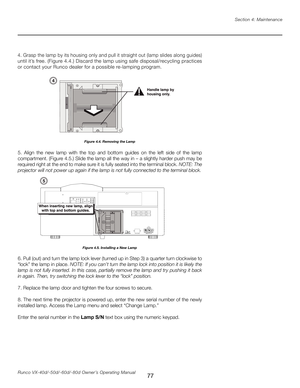 Page 85
77Runco VX-40d/-50d/-60d/-80d Owner’s Operating ManualSection 4: Maintenance

5.  Align  the  new  lamp  with  the  top  and  bottom  guides  on  the  left  side  of  the  lamp 
compartment. (Figure 4.5.) Slide the lamp all the way in – a slightly harder push may be 
required right at the end to make sure it is fully seated into the terminal block. 
NOTE: The 
projector will not power up again if the lamp is not fully connected to the terminal block.
6. Pull (out) and turn the lamp lock lever (turned up...