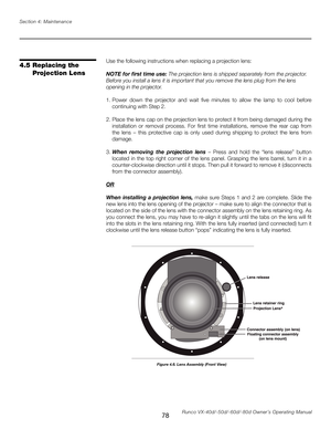 Page 86
78Runco VX-40d/-50d/-60d/-80d Owner’s Operating Manual
Section 4: Maintenance

Use the following instructions when replacing a projection lens:
NOTE for first time use: The projection lens is shipped separately from the projector. 
Before you install a lens it is important that you remove the lens plug from the lens 
opening in the projector.
1.  Power  down  the  projector  and  wait  five  minutes  to  allow  the  lamp  to  cool  before 
continuing with Step 2.
2.  Place the lens cap on the projection...