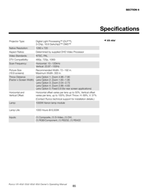 Page 93
85Runco VX-40d/-50d/-60d/-80d Owner’s Operating Manual
Specifications
SECTION 6
➤ VX-40dProjector Type: Digital Light Processing™ (DLP™),  
3-Chip, 16:9 Darkchip2™ DMD™
Native Resolution:1280 x 720
Aspect Ratios:Determined by supplied DHD Video Processor
Video Standards: NTSC, PAL
DTV Compatibility:480p, 720p, 1080i
Scan Frequency: Horizontal: 15 – 120kHz 
 
Vertical: 23.97 – 150Hz
Picture Size
 
(16:9 screens) Recommended Width: 72 – 192 in. 
Maximum Width: 300 in.
Throw Distance 
 
(Factor x Screen...