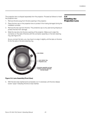 Page 37Installation
Runco VX-44d/-55d Owner’s Operating Manual 25 
PREL
IMINARY
3.4 
Installing the 
Projection Lens
The projection lens is shipped separately from the projector. Proceed as follows to install 
the projection lens:
1. Remove the lens plug from the lens opening in the projector.
2. Place the lens cap on the projection lens to protect it from being damaged during the 
installation process. 
3. Remove the rear cap from the lens. This protective cap is only used during shipping to 
protect the lens...