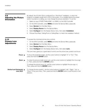 Page 50Installation
38 Runco VX-44d/-55d Owner’s Operating Manual
PREL
IMINARY
3.9 
Adjusting the Picture 
Orientation
By default, the VX-44d/-55d is configured for a “floor/front” installation, in which the 
projector is installed upright and in front of the screen. If it is installed behind the screen 
and/or mounted on a ceiling, you must change the picture orientation. To do this:
1. Select an input OTHER THAN HDMI 1 or HDMI 2 on the DHD Controller. 
2. On the DHD Controller, press MENU and enter the...