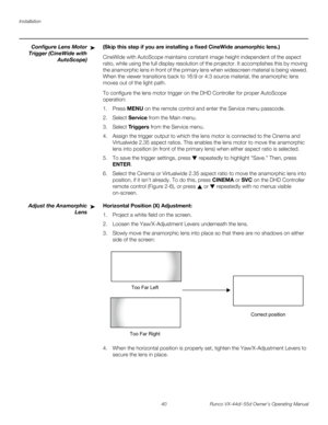 Page 52Installation
40 Runco VX-44d/-55d Owner’s Operating Manual
PREL
IMINARY
Configure Lens Motor 
Trigger (CineWide with 
AutoScope)
(Skip this step if you are installing a fixed CineWide anamorphic lens.) 
CineWide with AutoScope maintains constant image height independent of the aspect 
ratio, while using the full display resolution of the projector. It accomplishes this by moving 
the anamorphic lens in front of the primary lens when widescreen material is being viewed. 
When the viewer transitions back...